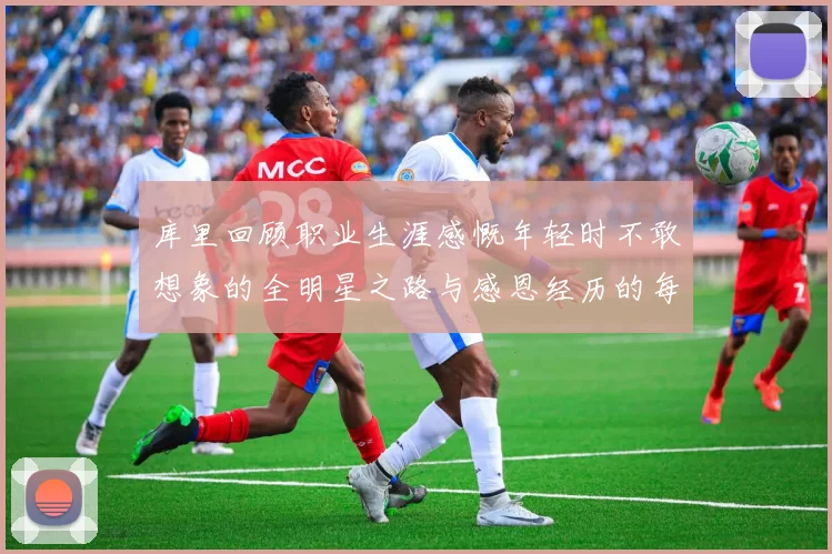 库里回顾职业生涯感慨年轻时不敢想象的全明星之路与感恩经历的每一步