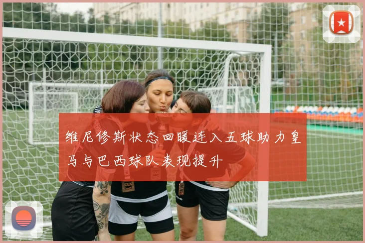 维尼修斯状态回暖连入五球助力皇马与巴西球队表现提升