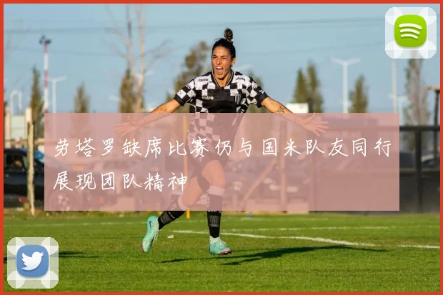 劳塔罗缺席比赛仍与国米队友同行展现团队精神