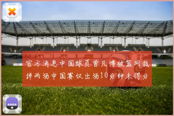 官方消息中国球员曾凡博被篮网裁掉两场中国赛仅出场10分钟未得分