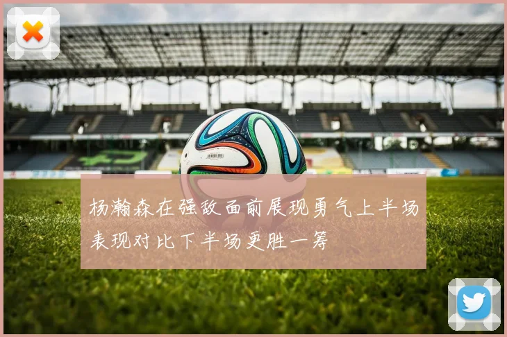 杨瀚森在强敌面前展现勇气上半场表现对比下半场更胜一筹