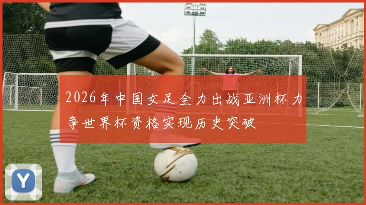 2026年中国女足全力出战亚洲杯力争世界杯资格实现历史突破