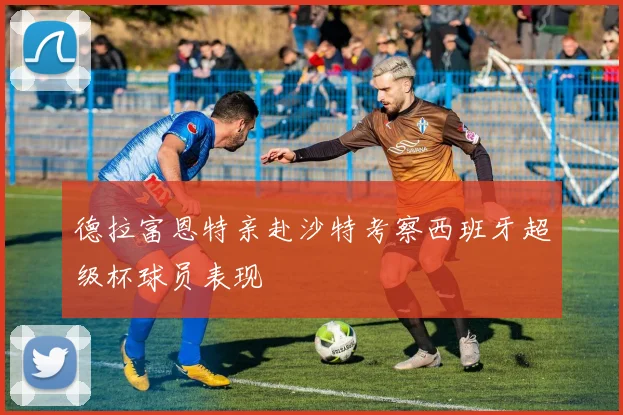 德拉富恩特亲赴沙特考察西班牙超级杯球员表现