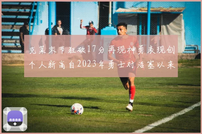 克莱末节狂砍17分再现神勇表现创个人新高自2023年勇士对活塞以来