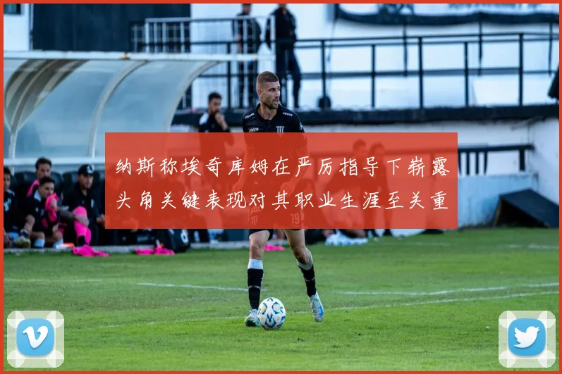 纳斯称埃奇库姆在严厉指导下崭露头角关键表现对其职业生涯至关重要