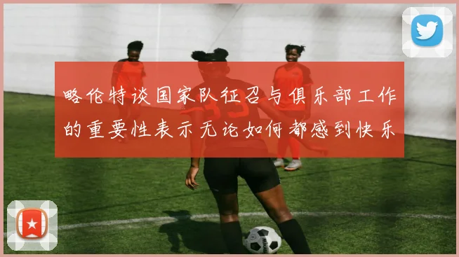 略伦特谈国家队征召与俱乐部工作的重要性表示无论如何都感到快乐
